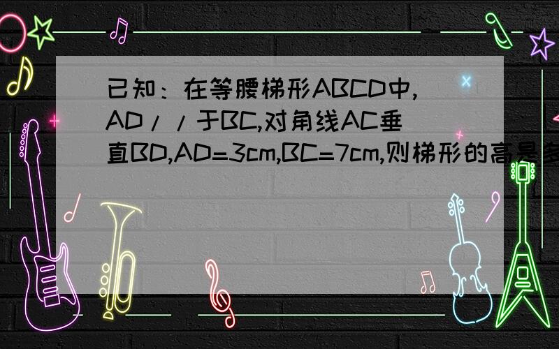 已知：在等腰梯形ABCD中,AD//于BC,对角线AC垂直BD,AD=3cm,BC=7cm,则梯形的高是多少cm