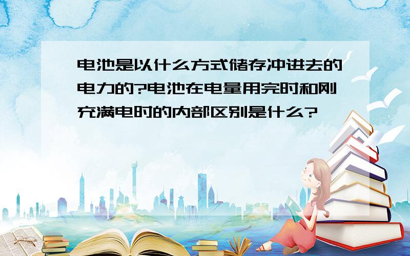 电池是以什么方式储存冲进去的电力的?电池在电量用完时和刚充满电时的内部区别是什么?