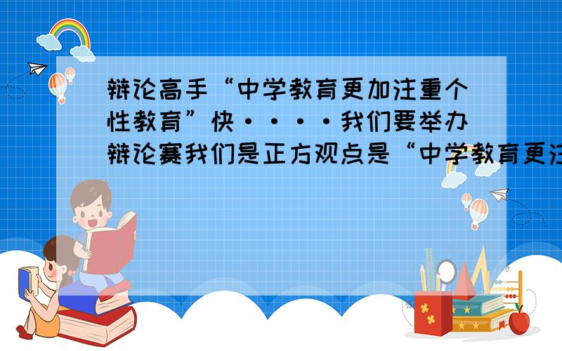 辩论高手“中学教育更加注重个性教育”快····我们要举办辩论赛我们是正方观点是“中学教育更注重个性教育”反方是“共性教育”