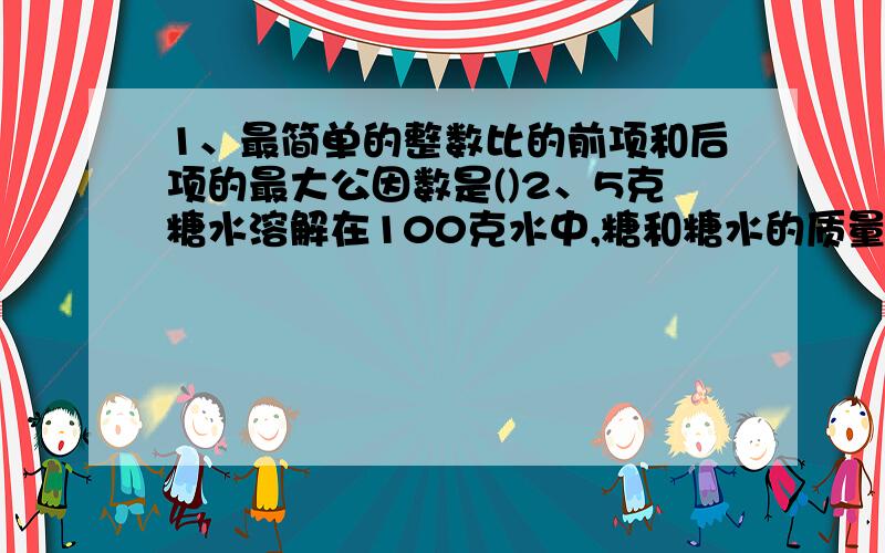 1、最简单的整数比的前项和后项的最大公因数是()2、5克糖水溶解在100克水中,糖和糖水的质量比是（）,糖水喝水的质量比是（）.3、工厂男、女职员人数的比是3比5,女职工占职工总数的（）.