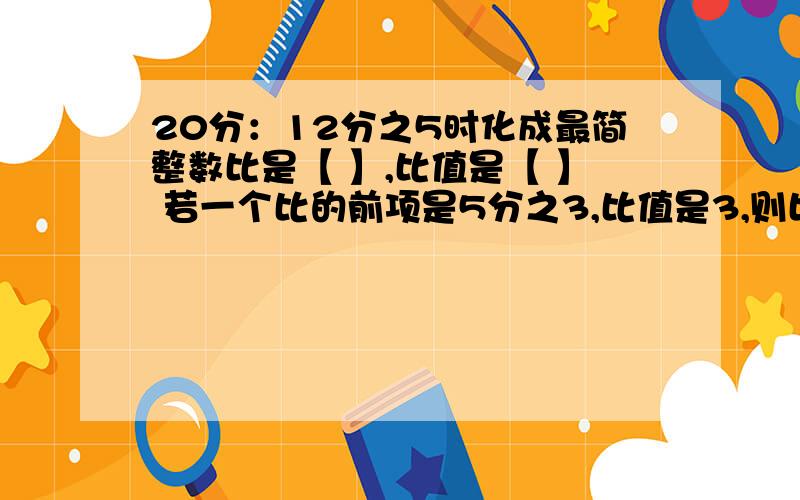 20分：12分之5时化成最简整数比是【 】,比值是【 】 若一个比的前项是5分之3,比值是3,则比的后项是【 】20分：12分之5时化成最简整数比是【         】,比值是【      】若一个比的前项是5分之