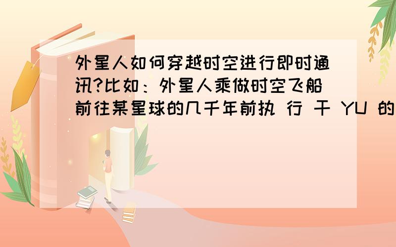 外星人如何穿越时空进行即时通讯?比如：外星人乘做时空飞船前往某星球的几千年前执 行 干 YU 的任 务 ,以 平衡 宇宙能量或达到其他人类目前不为所知的任务!这时候时间飞船在到达 目的