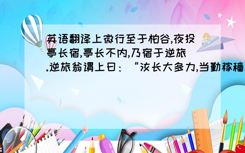 英语翻译上微行至于柏谷,夜投亭长宿,亭长不内,乃宿于逆旅.逆旅翁谓上曰：“汝长大多力,当勤稼穑；何忽带剑群聚,夜行动众,此不欲为盗则淫耳.”上默然不应,因乞浆饮,翁□曰：“吾止有溺