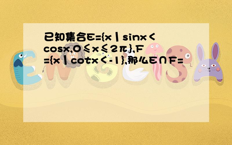 已知集合E={x丨sinx＜cosx,0≤x≤2π},F={x丨cotx＜-1},那么E∩F=