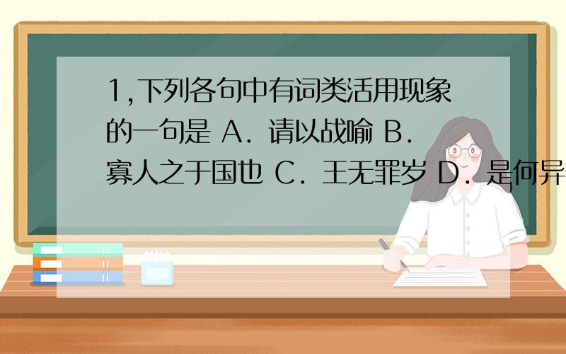 1,下列各句中有词类活用现象的一句是 A．请以战喻 B．寡人之于国也 C．王无罪岁 D．是何异于刺人而杀之 2,对下列各句中'之'的分类正确的一项是 ①斯天下之民至焉 ②鸡豚狗彘之畜 ③树之