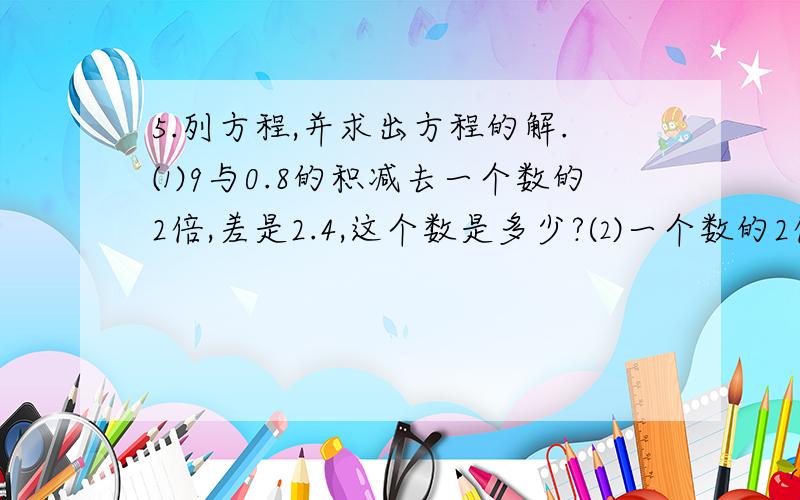 5.列方程,并求出方程的解.⑴9与0.8的积减去一个数的2倍,差是2.4,这个数是多少?⑵一个数的2倍加上1.2与1.5的积,和是13.4,这个数是多少?