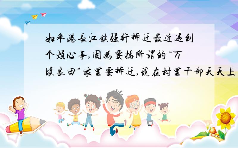 如皋港长江镇强行拆迁最近遇到个烦心事,因为要搞所谓的“万顷良田”家里要拆迁,现在村里干部天天上门催我们签字,因为他们给的补偿实在少得可怜,又没有正规文件,对我们这些穷人来说