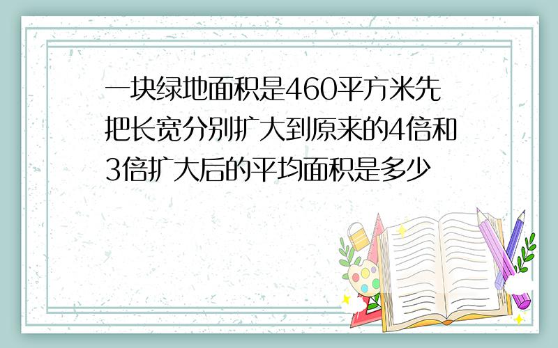 一块绿地面积是460平方米先把长宽分别扩大到原来的4倍和3倍扩大后的平均面积是多少