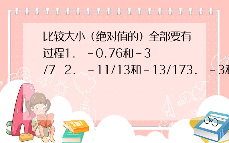 比较大小（绝对值的）全部要有过程1.  -0.76和-3/7  2.  -11/13和-13/173.  -3和｜-6｜4.  -｜-2｜和05.  -0.3和-1/36.  -（-1/9）和-｜-1/10｜