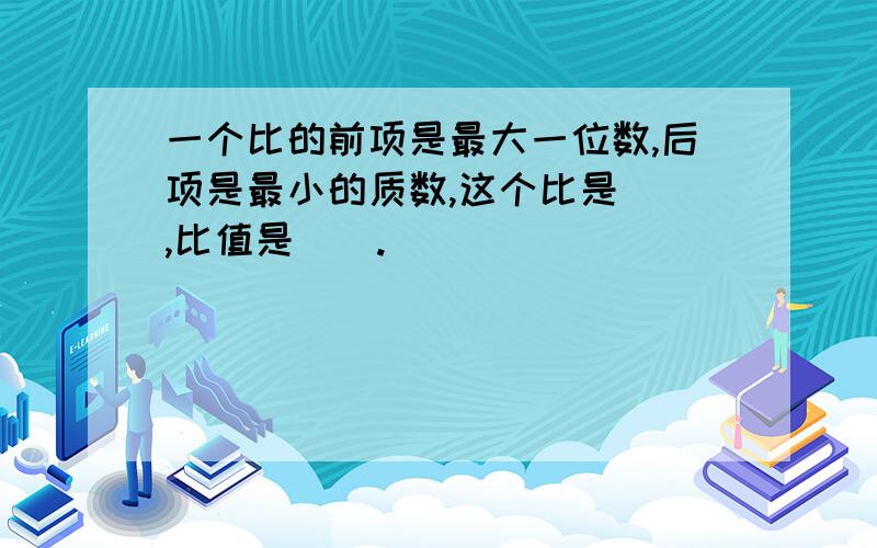 一个比的前项是最大一位数,后项是最小的质数,这个比是（）,比值是（）.