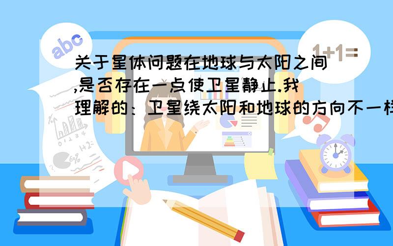 关于星体问题在地球与太阳之间,是否存在一点使卫星静止.我理解的：卫星绕太阳和地球的方向不一样.（S太阳 E地球）如图请各位大师详细解答,谢谢了!