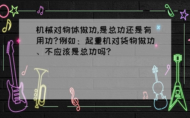 机械对物体做功,是总功还是有用功?例如：起重机对货物做功、不应该是总功吗?