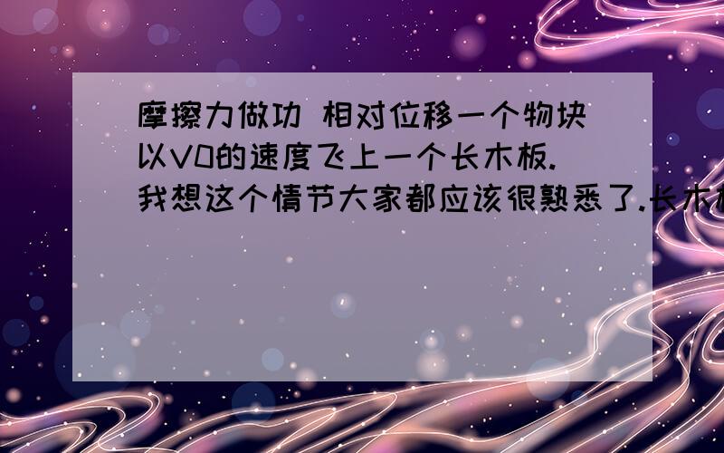 摩擦力做功 相对位移一个物块以V0的速度飞上一个长木板.我想这个情节大家都应该很熟悉了.长木板与地面是光滑的.长木板和物块间有摩擦.那么fL=Ek0-Ek1 Ek1为末动能（小物块刚好飞出长木块