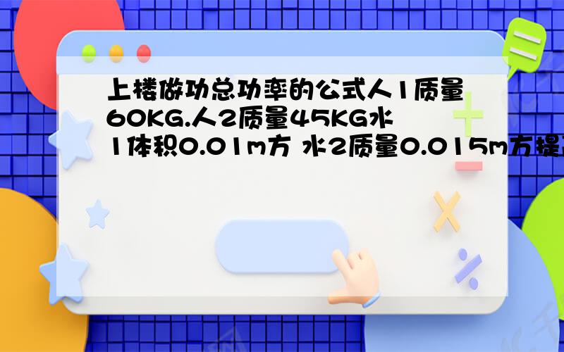 上楼做功总功率的公式人1质量60KG.人2质量45KG水1体积0.01m方 水2质量0.015m方提高高度一样 10时间一样 100秒.一问.求人1上楼做功总功率二问.求人2上楼做功的效率