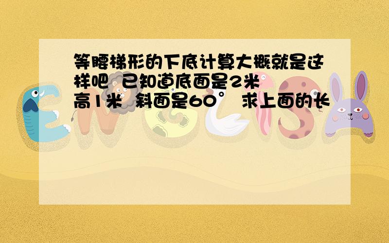 等腰梯形的下底计算大概就是这样吧  已知道底面是2米  高1米  斜面是60° 求上面的长