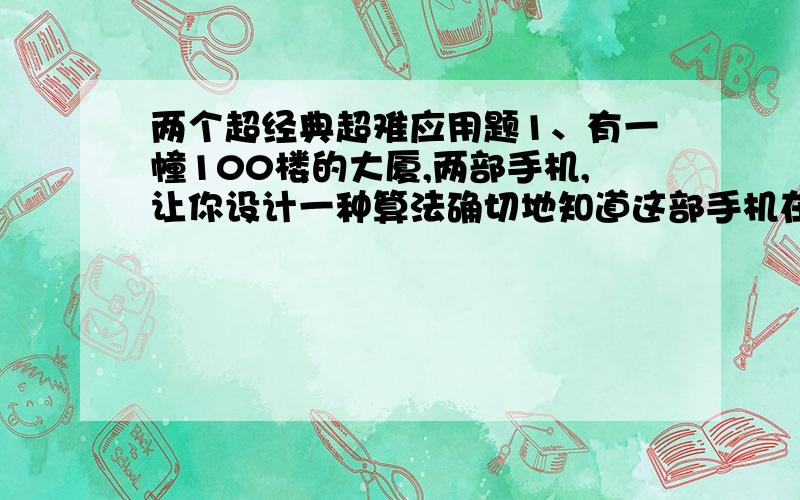 两个超经典超难应用题1、有一幢100楼的大厦,两部手机,让你设计一种算法确切地知道这部手机在第几楼摔下会坏,算法要尽量优化.2、有三根棍子,第一根上面套着n个环,最大的一个在底下,其余