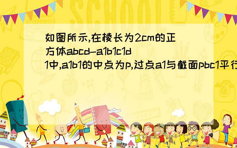 如图所示,在棱长为2cm的正方体abcd-a1b1c1d1中,a1b1的中点为p,过点a1与截面pbc1平行的截面是三角形吗并