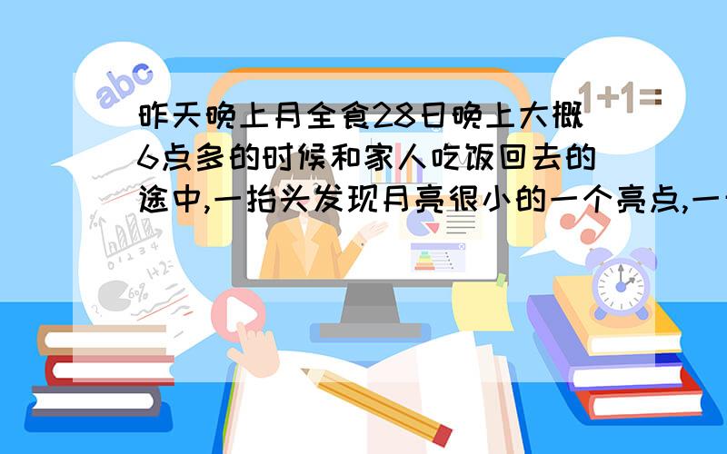 昨天晚上月全食28日晚上大概6点多的时候和家人吃饭回去的途中,一抬头发现月亮很小的一个亮点,一开始没注意后来我爸突然说,今天阴历16啊应该是月圆啊,看来今天月全食啊.我们在东北,还