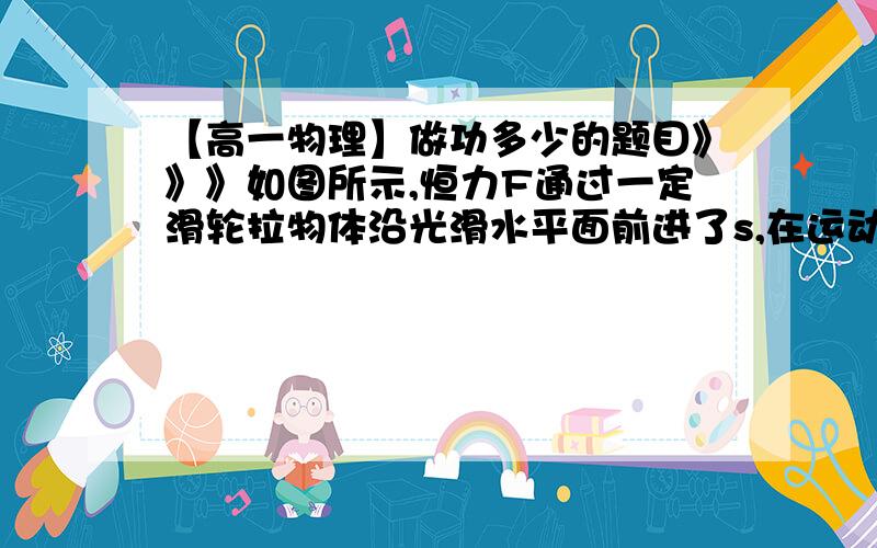 【高一物理】做功多少的题目》》》如图所示,恒力F通过一定滑轮拉物体沿光滑水平面前进了s,在运动过程中,F与水平方向保持x角,则拉力F对物体做的功为多少?因为该运动特殊,