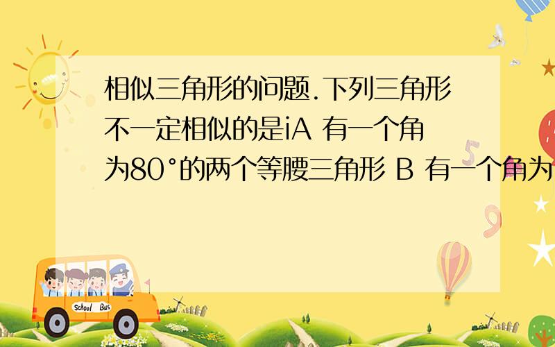 相似三角形的问题.下列三角形不一定相似的是iA 有一个角为80°的两个等腰三角形 B 有一个角为100°的两个等腰三角形