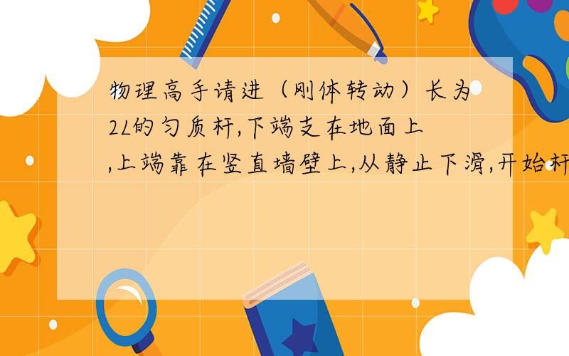 物理高手请进（刚体转动）长为2L的匀质杆,下端支在地面上,上端靠在竖直墙壁上,从静止下滑,开始杆与地面夹角为某一个锐角,地面与墙壁均光滑,问质心下降到初始高度几分之几时,杆上端与