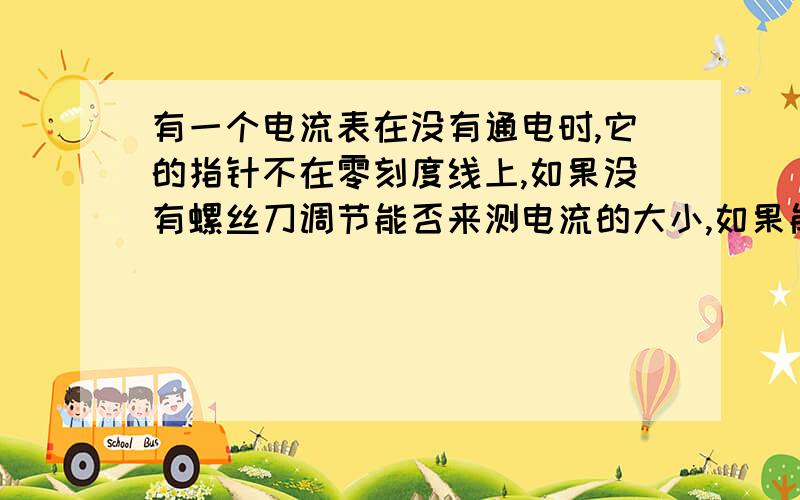 有一个电流表在没有通电时,它的指针不在零刻度线上,如果没有螺丝刀调节能否来测电流的大小,如果能请说出你的办法