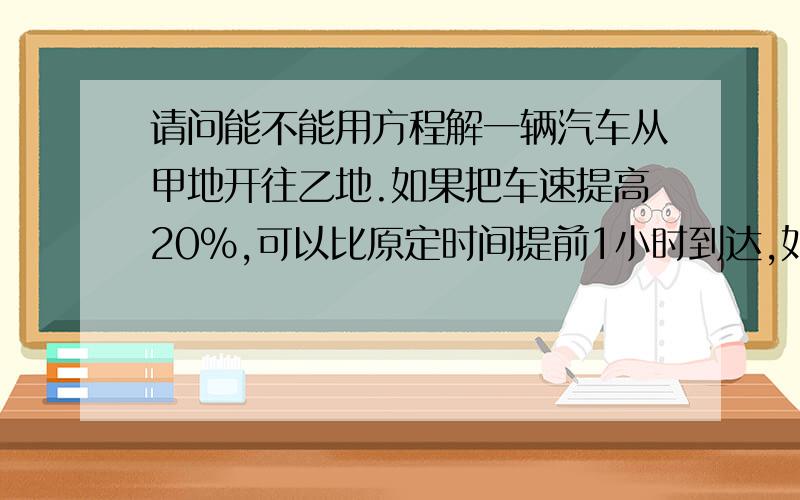 请问能不能用方程解一辆汽车从甲地开往乙地.如果把车速提高20%,可以比原定时间提前1小时到达,如以原速度行使120千米后再提高车速的25%,则提前40分钟到达.甲乙两地相距多少千米?