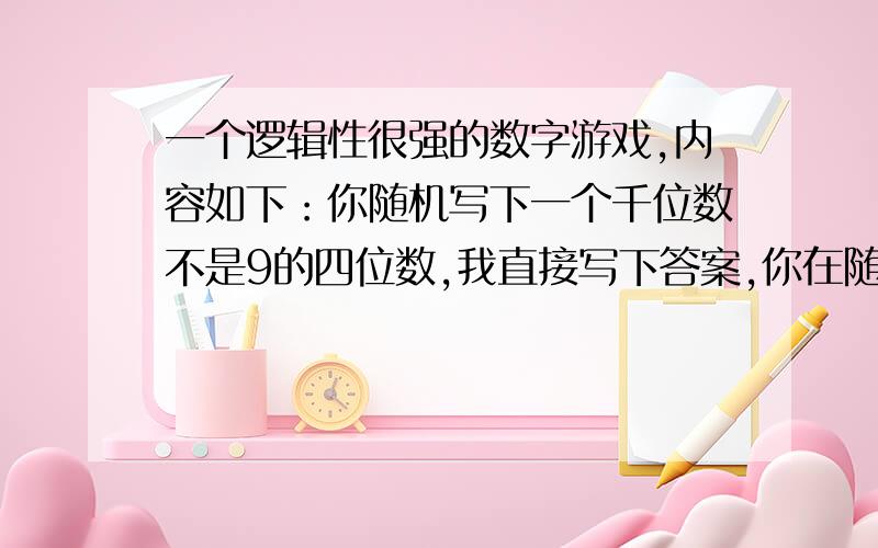 一个逻辑性很强的数字游戏,内容如下：你随机写下一个千位数不是9的四位数,我直接写下答案,你在随机写下条件相同的四位数,我也写下一个,你在写下一个同样条件的四位数,我也一样.然后