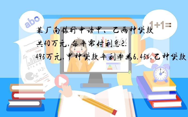 某厂向银行申请甲、乙两种贷款共40万元,每年需付利息2.495万元,甲种贷款年利率为6.45%,乙种贷款年利率为5.60%.该厂申请甲种贷款的金额是多少?如果用方程要有过程