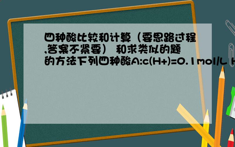 四种酸比较和计算（要思路过程,答案不紧要） 和求类似的题的方法下列四种酸A:c(H+)=0.1mol/L HCI B:c(H+)=0.1mol/L H2SO4 C:c(H+)=0.1mol/L CH3COOH D:0.1mol/L的醋酸 （1）c(H+)由大到小（2）溶质物质的量浓度