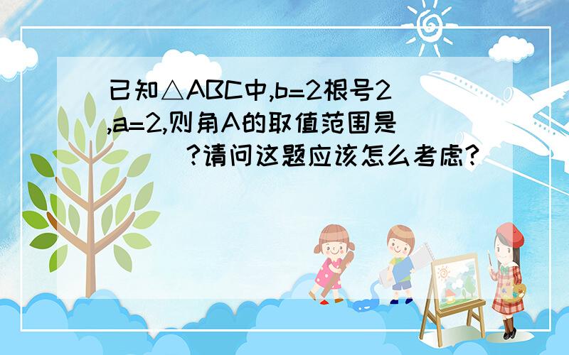 已知△ABC中,b=2根号2,a=2,则角A的取值范围是___?请问这题应该怎么考虑?