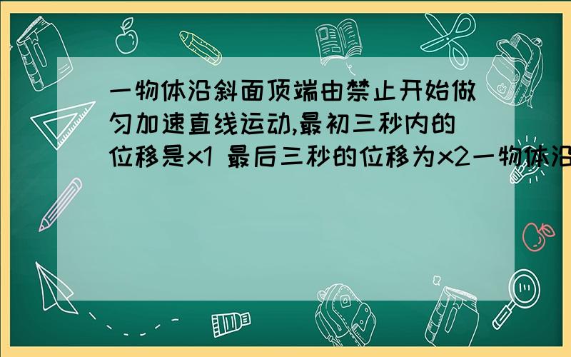 一物体沿斜面顶端由禁止开始做匀加速直线运动,最初三秒内的位移是x1 最后三秒的位移为x2一物体沿斜面顶端由禁止开始做匀加速直线运动,最初三秒内的位移是x1 最后三秒的位移为x2 x2减x1