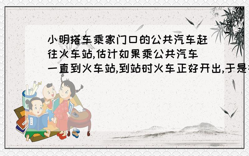 小明搭车乘家门口的公共汽车赶往火车站,估计如果乘公共汽车一直到火车站,到站时火车正好开出,于是在公共汽车行驶了一半路程时,小明马上就下车,并立即乘出租车前往火车站,出租车的速