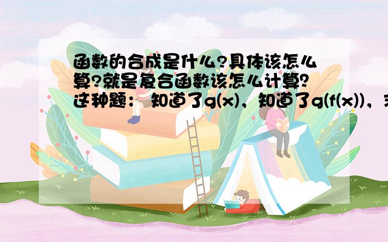 函数的合成是什么?具体该怎么算?就是复合函数该怎么计算？这种题： 知道了g(x)，知道了g(f(x))，求f(x)   怎么算？