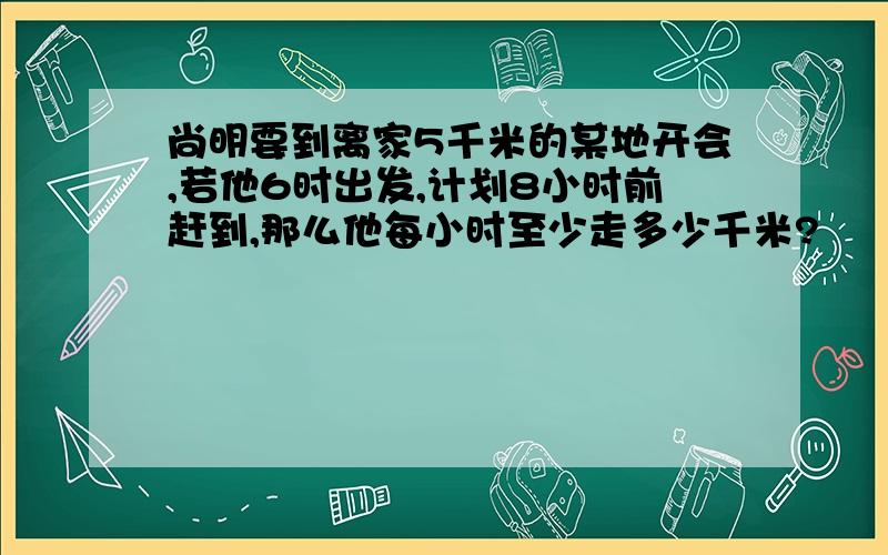 尚明要到离家5千米的某地开会,若他6时出发,计划8小时前赶到,那么他每小时至少走多少千米?