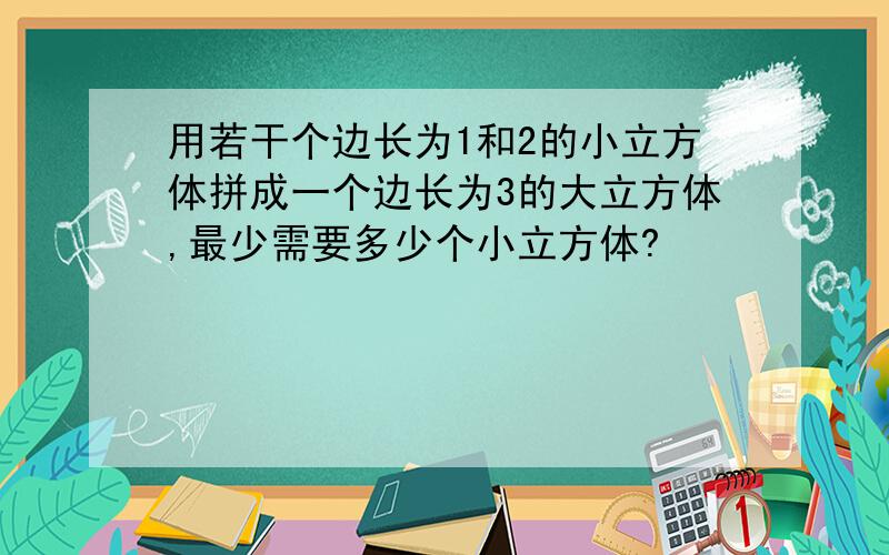 用若干个边长为1和2的小立方体拼成一个边长为3的大立方体,最少需要多少个小立方体?