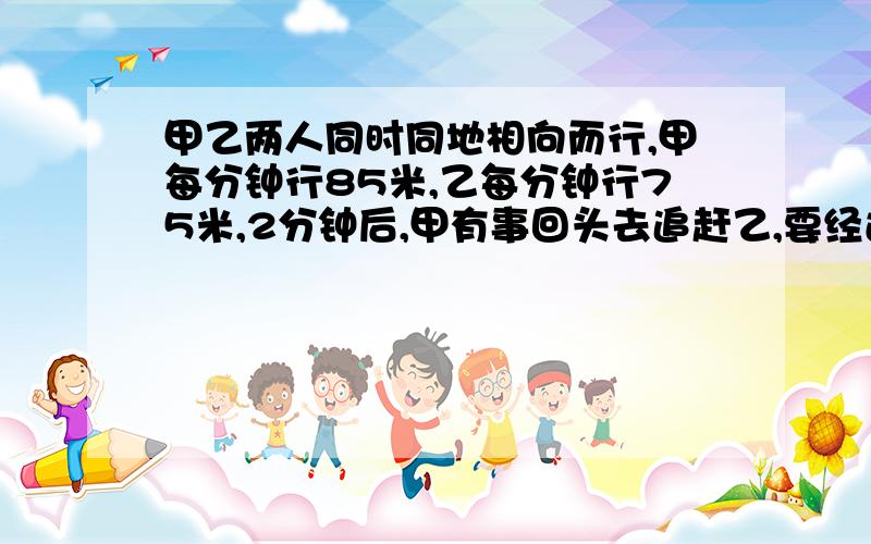 甲乙两人同时同地相向而行,甲每分钟行85米,乙每分钟行75米,2分钟后,甲有事回头去追赶乙,要经过几分钟能追我需要用方程式解答,谢谢