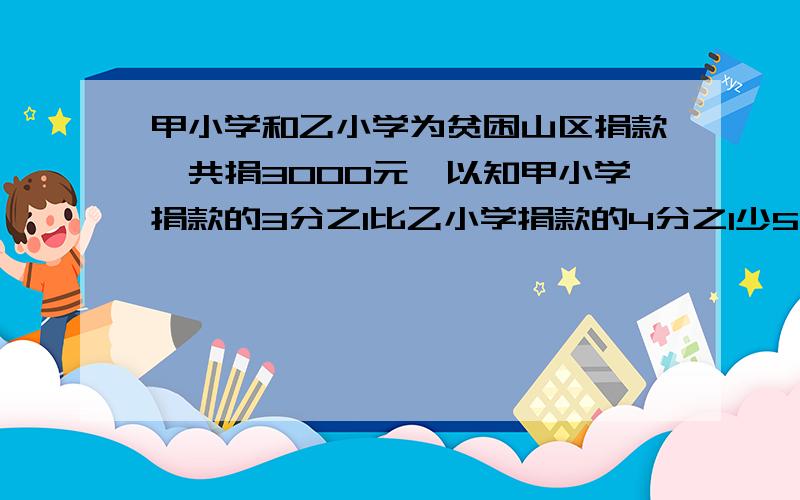 甲小学和乙小学为贫困山区捐款,共捐3000元,以知甲小学捐款的3分之1比乙小学捐款的4分之1少50元.两个小学共捐款多少钱?一元一次方方程