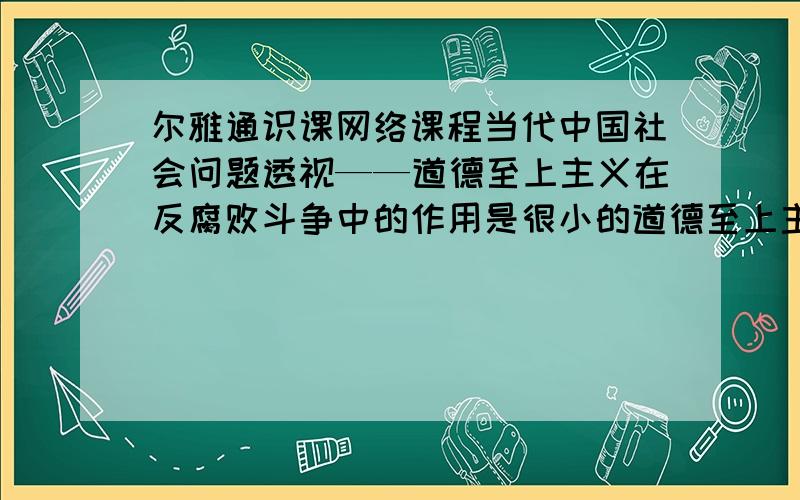 尔雅通识课网络课程当代中国社会问题透视——道德至上主义在反腐败斗争中的作用是很小的道德至上主义在反腐败斗争中的作用是很小的.(20.00分)是 否