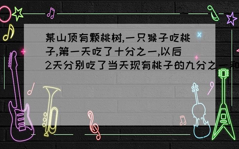 某山顶有颗桃树,一只猴子吃桃子,第一天吃了十分之一,以后2天分别吃了当天现有桃子的九分之一和八分之一,这时树上还剩70个桃子.树上原有多少桃子.