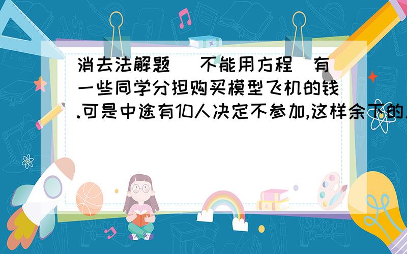 消去法解题 (不能用方程)有一些同学分担购买模型飞机的钱.可是中途有10人决定不参加,这样余下的人每人要多分担1元.当实际付款时,又有15人退出,最后余下的人每人又要多分担2元.问：原先