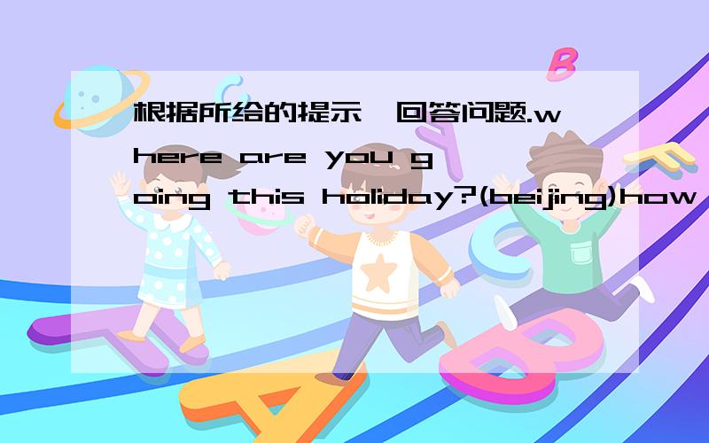 根据所给的提示,回答问题.where are you going this holiday?(beijing)how are you going  to beijing?(by train)who are you going whit?(parents)when are you going?(this weekend)what are you going to do?(visit the great wall)根据上面的回答