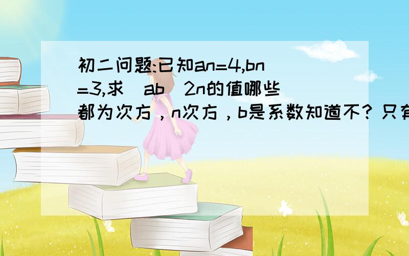 初二问题:已知an=4,bn=3,求(ab)2n的值哪些都为次方，n次方，b是系数知道不？只有a,b是系数，，n是次方没人来？答了再追加20分，说到做到！