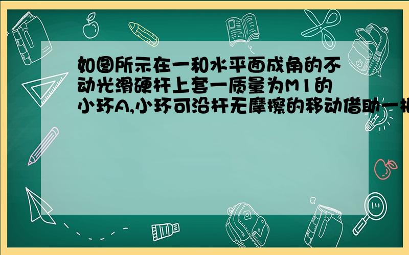 如图所示在一和水平面成角的不动光滑硬杆上套一质量为M1的小环A,小环可沿杆无摩擦的移动借助一根轻绳AB将质量为m2的重物连在小环上,开始时用手持住环,使绳AB竖直,问在A释放后的瞬间绳