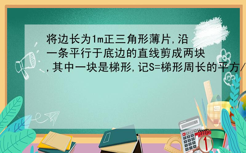 将边长为1m正三角形薄片,沿一条平行于底边的直线剪成两块,其中一块是梯形,记S=梯形周长的平方/梯形的面积,则S最小值是