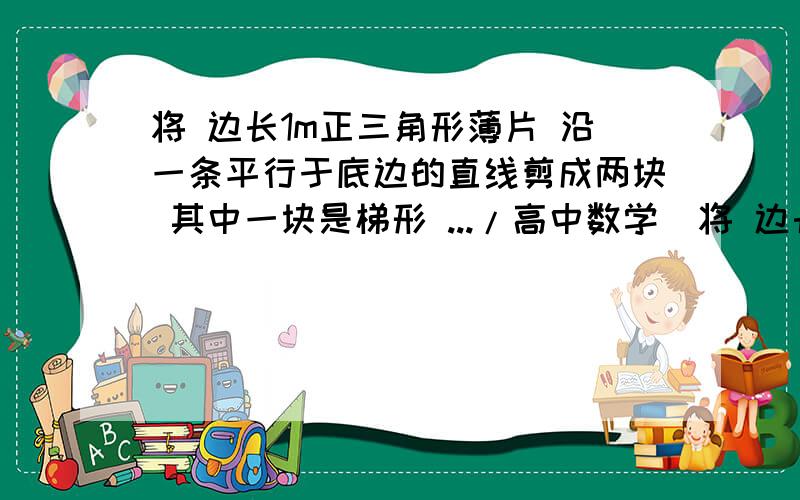 将 边长1m正三角形薄片 沿一条平行于底边的直线剪成两块 其中一块是梯形 .../高中数学  将 边长1m正三角形薄片 沿一条平行于底边的直线剪成两块  其中一块是梯形  ...//////则s的最小值是—