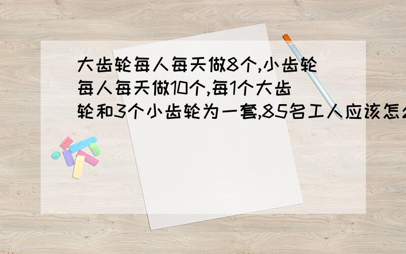 大齿轮每人每天做8个,小齿轮每人每天做10个,每1个大齿轮和3个小齿轮为一套,85名工人应该怎么安排要算式讲解要清楚每一步都要有讲解