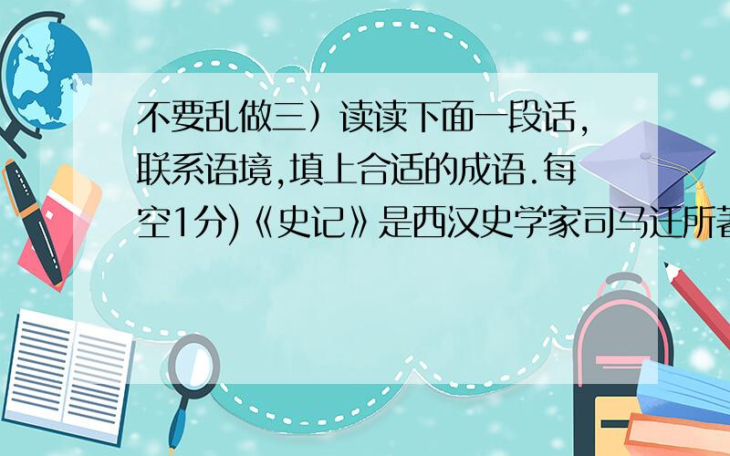 不要乱做三）读读下面一段话,联系语境,填上合适的成语.每空1分)《史记》是西汉史学家司马迁所著的（ ）,他用了13年时间（ ）完成了这部辉煌的巨著,面对（ ）,他蒙受了（ ）.然而为了完