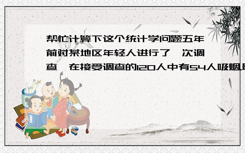 帮忙计算下这个统计学问题五年前对某地区年轻人进行了一次调查,在接受调查的120人中有54人吸烟.最近对同一地区进行了再次调查,询问了200人,其中吸烟者有68人.现设定显著性水平为5%,问该