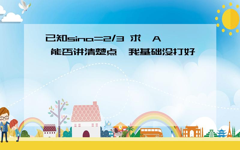 已知sina=2/3 求∠A 能否讲清楚点,我基础没打好,